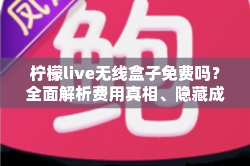 柠檬live无线盒子免费吗？全面解析费用真相、隐藏成本与购买避坑指南