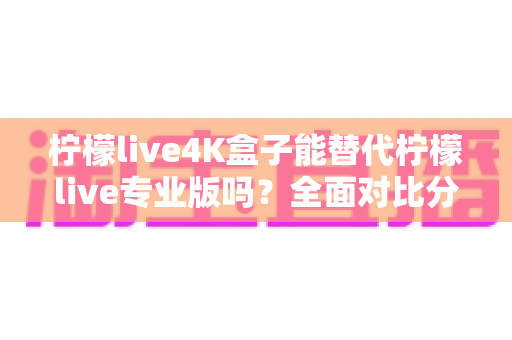 柠檬live4K盒子能替代柠檬live专业版吗?全面对比分析与选购指南 柠檬live4K盒子能替代柠檬live专业版吗?全面对比分析与选购指南