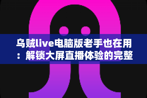 乌贼live电脑版老手也在用:解锁大屏直播体验的完整指南与进阶技巧 乌贼live电脑版老手也在用:解锁大屏直播体验的完整指南与进阶技巧
