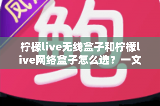 柠檬live无线盒子和柠檬live网络盒子怎么选?一文读懂选购要点与实用建议 柠檬live无线盒子和柠檬live网络盒子怎么选?一文读懂选购要点与实用建议
