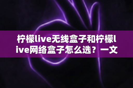 柠檬live无线盒子和柠檬live网络盒子怎么选?一文读懂选购要点与实用建议 柠檬live无线盒子和柠檬live网络盒子怎么选?一文读懂选购要点与实用建议