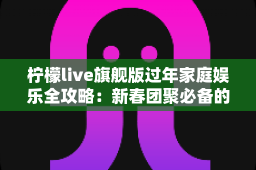 柠檬live旗舰版过年家庭娱乐全攻略:新春团聚必备的互动娱乐新体验 柠檬live旗舰版过年家庭娱乐全攻略:新春团聚必备的互动娱乐新体验