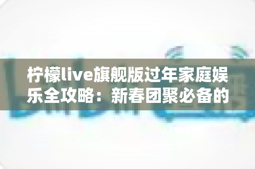 柠檬live旗舰版过年家庭娱乐全攻略:新春团聚必备的互动娱乐新体验 柠檬live旗舰版过年家庭娱乐全攻略:新春团聚必备的互动娱乐新体验