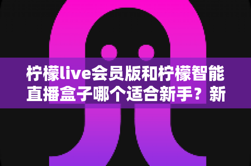 柠檬live会员版和柠檬智能直播盒子哪个适合新手？新手主播必看的超实用选择指南