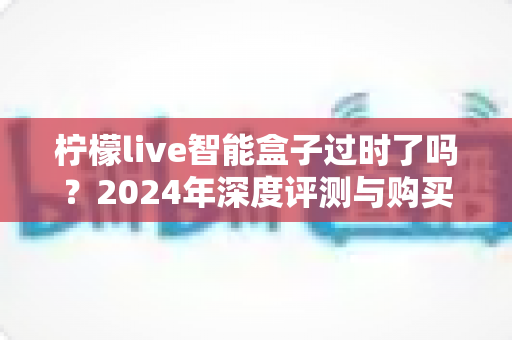 柠檬live智能盒子过时了吗？2024年深度评测与购买决策完全指南
