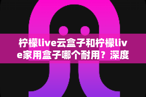 柠檬live云盒子和柠檬live家用盒子哪个耐用？深度对比分析与选购建议