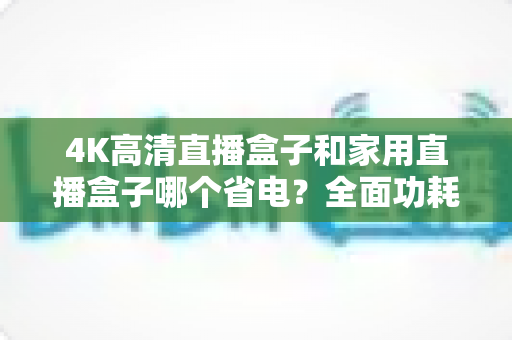 4K高清直播盒子和家用直播盒子哪个省电？全面功耗对比与省电选购攻略