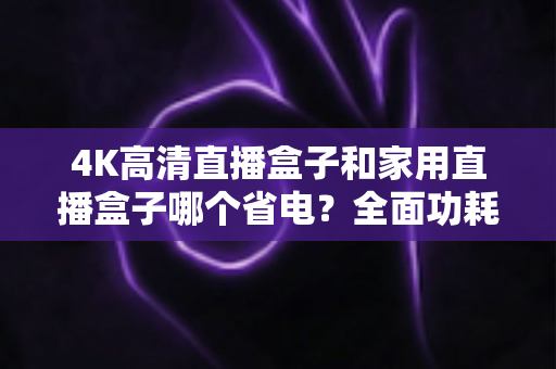 4K高清直播盒子和家用直播盒子哪个省电？全面功耗对比与省电选购攻略