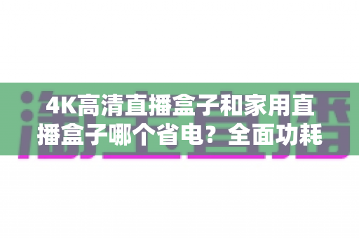 4K高清直播盒子和家用直播盒子哪个省电？全面功耗对比与省电选购攻略