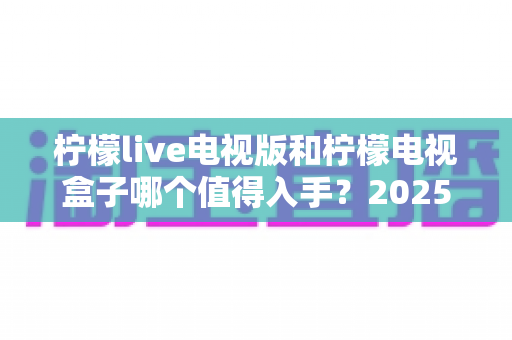 柠檬live电视版和柠檬电视盒子哪个值得入手？2025年最全选购对比指南，看完不再纠结！