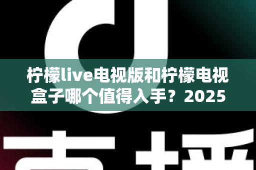 柠檬live电视版和柠檬电视盒子哪个值得入手？2025年最全选购对比指南，看完不再纠结！