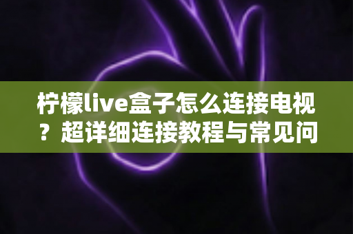 柠檬live盒子怎么连接电视?超详细连接教程与常见问题全解析 柠檬live盒子怎么连接电视?超详细连接教程与常见问题全解析