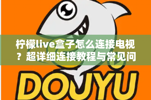 柠檬live盒子怎么连接电视?超详细连接教程与常见问题全解析 柠檬live盒子怎么连接电视?超详细连接教程与常见问题全解析
