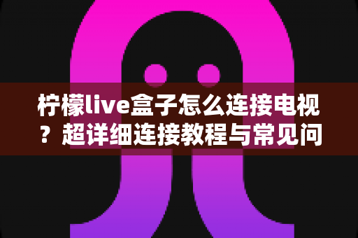 柠檬live盒子怎么连接电视?超详细连接教程与常见问题全解析 柠檬live盒子怎么连接电视?超详细连接教程与常见问题全解析