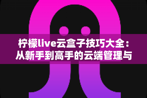 柠檬live云盒子技巧大全：从新手到高手的云端管理与直播进阶指南