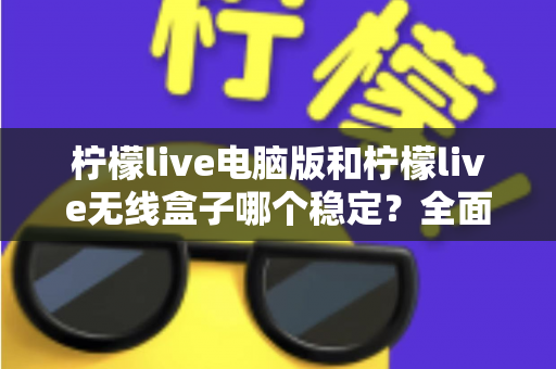 柠檬live电脑版和柠檬live无线盒子哪个稳定？全面解析两大观影方案的稳定性差异与选购指南