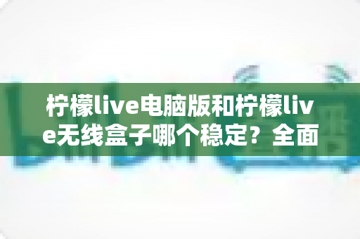 柠檬live电脑版和柠檬live无线盒子哪个稳定？全面解析两大观影方案的稳定性差异与选购指南
