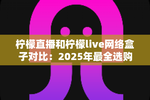 柠檬直播和柠檬live网络盒子对比：2025年最全选购指南，帮你找到最合适的观影方案