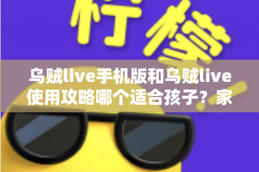 乌贼live手机版和乌贼live使用攻略哪个适合孩子?家长必读的安全选择与使用指南 乌贼live手机版和乌贼live使用攻略哪个适合孩子?家长必读的安全选择与使用指南