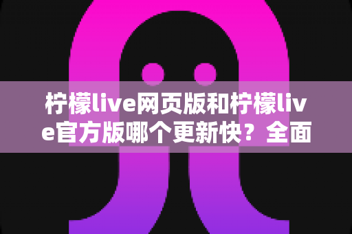 柠檬live网页版和柠檬live官方版哪个更新快?全面解析版本更新速度与使用建议 柠檬live网页版和柠檬live官方版哪个更新快?全面解析版本更新速度与使用建议