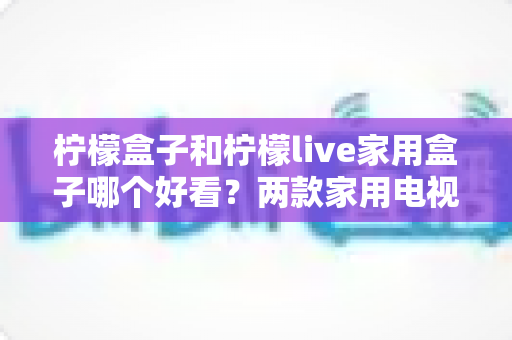 柠檬盒子和柠檬live家用盒子哪个好看?两款家用电视盒子颜值全面对比,助你挑到最顺眼的那一款 柠檬盒子和柠檬live家用盒子哪个好看?两款家用电视盒子颜值全面对比,助你挑到最顺眼的那一款