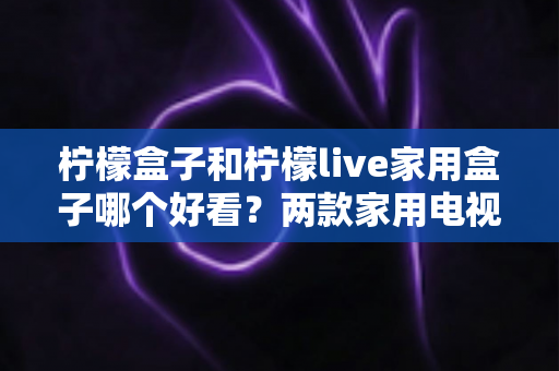 柠檬盒子和柠檬live家用盒子哪个好看?两款家用电视盒子颜值全面对比,助你挑到最顺眼的那一款 柠檬盒子和柠檬live家用盒子哪个好看?两款家用电视盒子颜值全面对比,助你挑到最顺眼的那一款