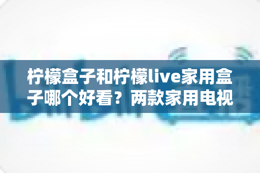 柠檬盒子和柠檬live家用盒子哪个好看？两款家用电视盒子颜值全面对比，助你挑到最顺眼的那一款
