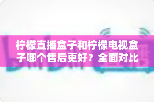 柠檬直播盒子和柠檬电视盒子哪个售后更好？全面对比解析与选购避坑指南