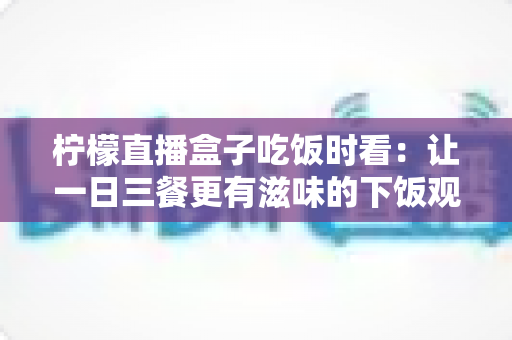 柠檬直播盒子吃饭时看:让一日三餐更有滋味的下饭观播全攻略 柠檬直播盒子吃饭时看:让一日三餐更有滋味的下饭观播全攻略