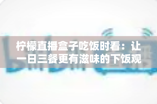 柠檬直播盒子吃饭时看:让一日三餐更有滋味的下饭观播全攻略 柠檬直播盒子吃饭时看:让一日三餐更有滋味的下饭观播全攻略