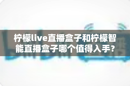 柠檬live直播盒子和柠檬智能直播盒子哪个值得入手？——一篇看得懂的全面对比选购指南
