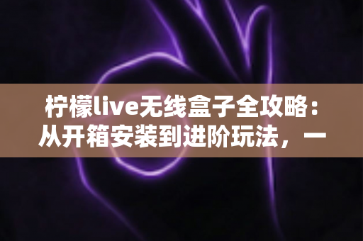 柠檬live无线盒子全攻略：从开箱安装到进阶玩法，一篇带你玩转智慧大屏生活