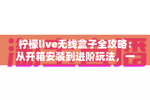 柠檬live无线盒子全攻略：从开箱安装到进阶玩法，一篇带你玩转智慧大屏生活
