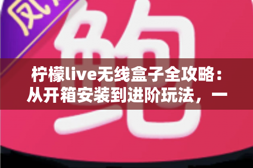 柠檬live无线盒子全攻略：从开箱安装到进阶玩法，一篇带你玩转智慧大屏生活
