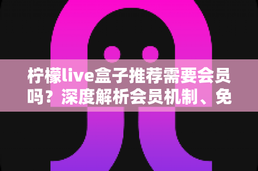 柠檬live盒子推荐需要会员吗?深度解析会员机制、免费体验与选购避坑指南 柠檬live盒子推荐需要会员吗?深度解析会员机制、免费体验与选购避坑指南