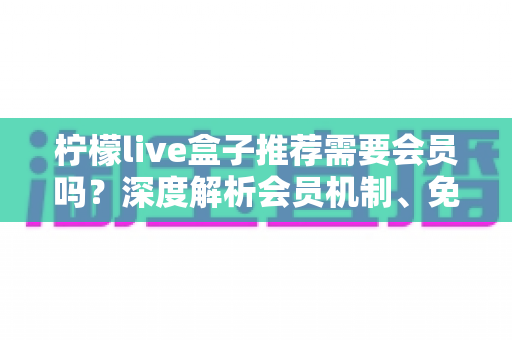 柠檬live盒子推荐需要会员吗?深度解析会员机制、免费体验与选购避坑指南 柠檬live盒子推荐需要会员吗?深度解析会员机制、免费体验与选购避坑指南