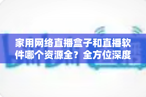 家用网络直播盒子和直播软件哪个资源全？全方位深度对比帮你选出家庭观影最佳方案