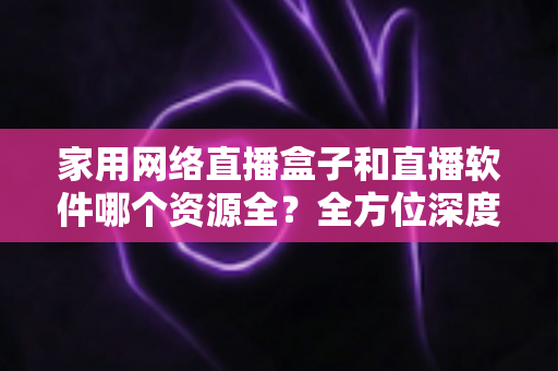 家用网络直播盒子和直播软件哪个资源全？全方位深度对比帮你选出家庭观影最佳方案