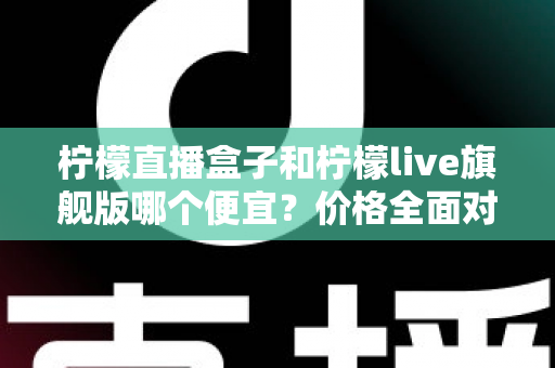柠檬直播盒子和柠檬live旗舰版哪个便宜?价格全面对比与省钱选购指南 柠檬直播盒子和柠檬live旗舰版哪个便宜?价格全面对比与省钱选购指南