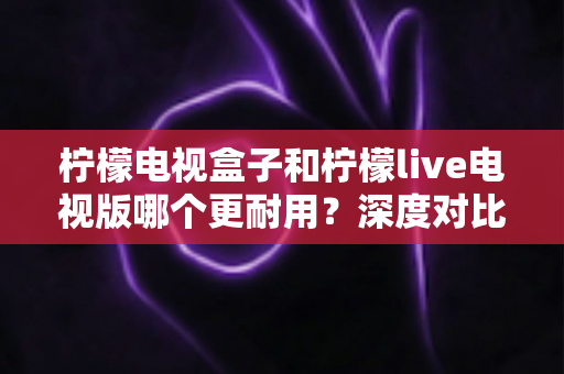 柠檬电视盒子和柠檬live电视版哪个更耐用？深度对比解析，帮你选到更持久耐用的观影方案