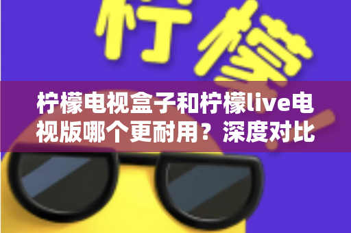 柠檬电视盒子和柠檬live电视版哪个更耐用？深度对比解析，帮你选到更持久耐用的观影方案