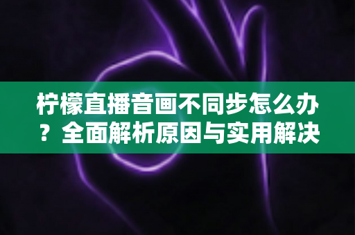 柠檬直播音画不同步怎么办?全面解析原因与实用解决方案,轻松告别延迟困扰 柠檬直播音画不同步怎么办?全面解析原因与实用解决方案,轻松告别延迟困扰