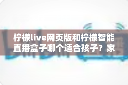 柠檬live网页版和柠檬智能直播盒子哪个适合孩子?家长必读的全方位对比指南 柠檬live网页版和柠檬智能直播盒子哪个适合孩子?家长必读的全方位对比指南