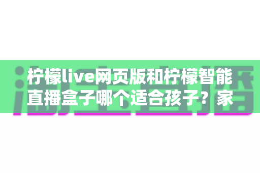 柠檬live网页版和柠檬智能直播盒子哪个适合孩子?家长必读的全方位对比指南 柠檬live网页版和柠檬智能直播盒子哪个适合孩子?家长必读的全方位对比指南