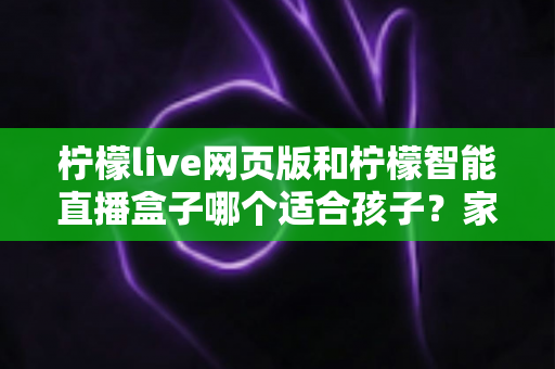 柠檬live网页版和柠檬智能直播盒子哪个适合孩子?家长必读的全方位对比指南 柠檬live网页版和柠檬智能直播盒子哪个适合孩子?家长必读的全方位对比指南