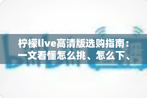 柠檬live高清版选购指南：一文看懂怎么挑、怎么下、怎么用，少走弯路