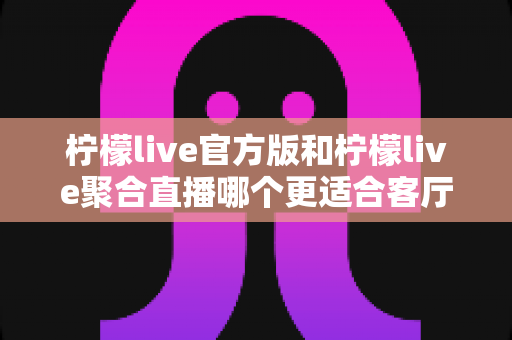 柠檬live官方版和柠檬live聚合直播哪个更适合客厅?客厅大屏直播软件选型全攻略 柠檬live官方版和柠檬live聚合直播哪个更适合客厅?客厅大屏直播软件选型全攻略