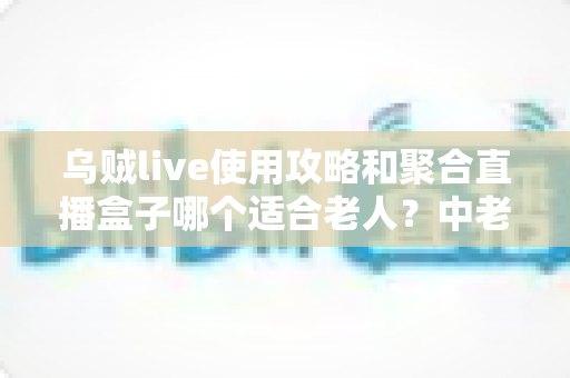 乌贼live使用攻略和聚合直播盒子哪个适合老人?中老年直播观看方案全面对比与实用选择指南 乌贼live使用攻略和聚合直播盒子哪个适合老人?中老年直播观看方案全面对比与实用选择指南