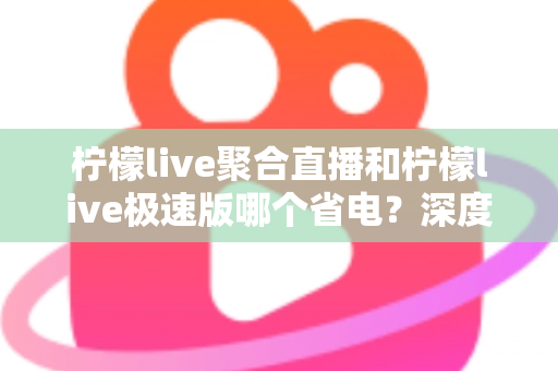 柠檬live聚合直播和柠檬live极速版哪个省电？深度对比帮你选出最省电的看播方案