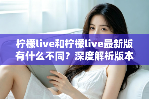 柠檬live和柠檬live最新版有什么不同?深度解析版本差异与升级全指南 柠檬live和柠檬live最新版有什么不同?深度解析版本差异与升级全指南
